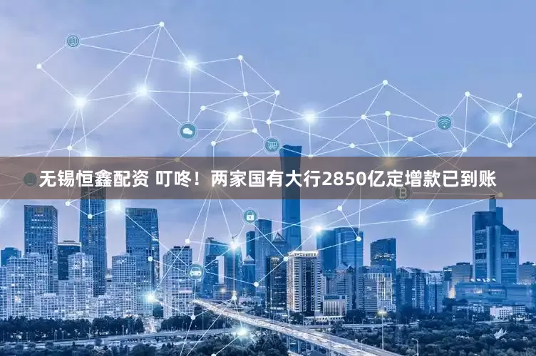 无锡恒鑫配资 叮咚！两家国有大行2850亿定增款已到账