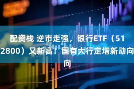 配资栈 逆市走强，银行ETF（512800）又新高！国有大行定增新动向