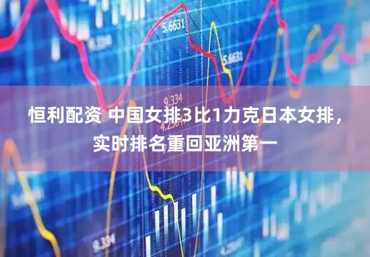 恒利配资 中国女排3比1力克日本女排，实时排名重回亚洲第一