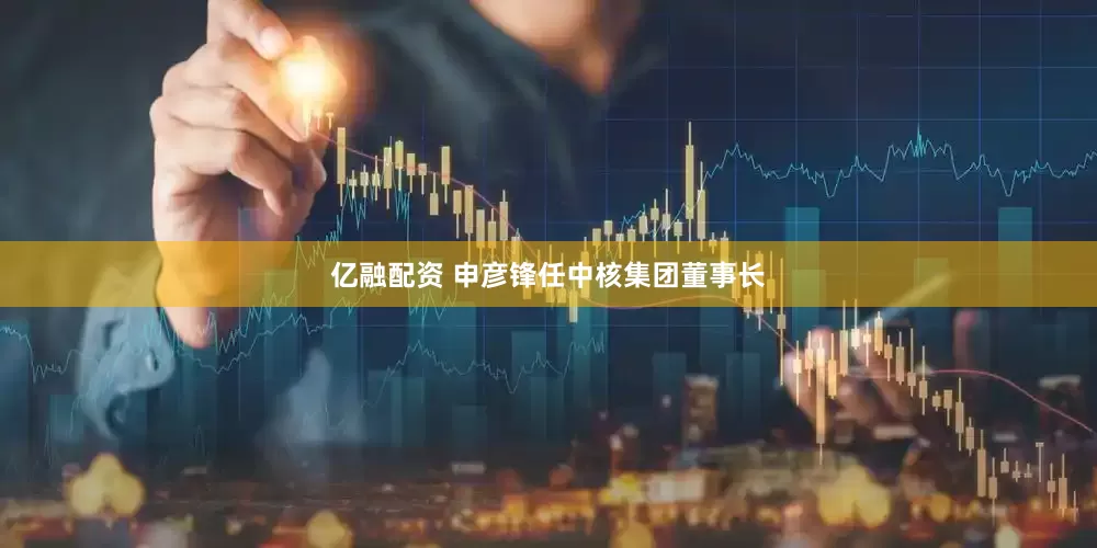 亿融配资 申彦锋任中核集团董事长
