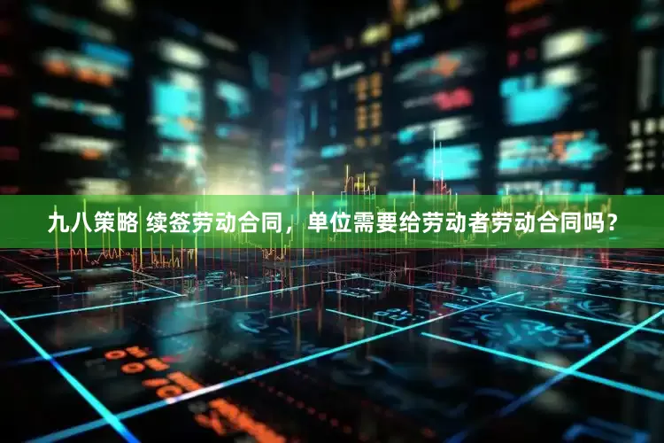 九八策略 续签劳动合同，单位需要给劳动者劳动合同吗？