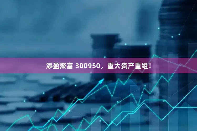 添盈聚富 300950，重大资产重组！