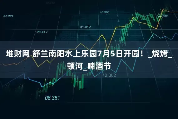 堆财网 舒兰南阳水上乐园7月5日开园！_烧烤_顿河_啤酒节