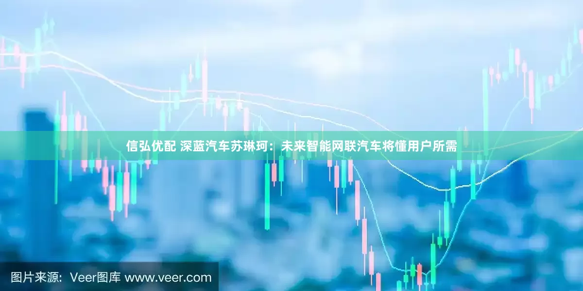 信弘优配 深蓝汽车苏琳珂：未来智能网联汽车将懂用户所需