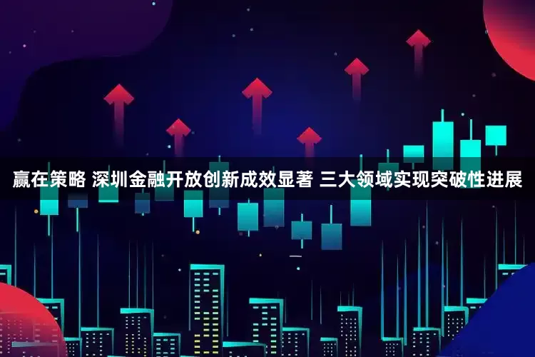 赢在策略 深圳金融开放创新成效显著 三大领域实现突破性进展