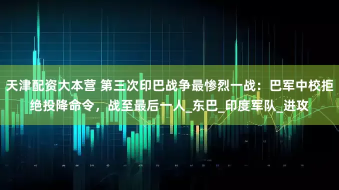 天津配资大本营 第三次印巴战争最惨烈一战：巴军中校拒绝投降命令，战至最后一人_东巴_印度军队_进攻