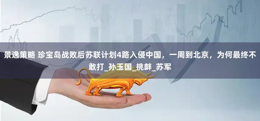 景逸策略 珍宝岛战败后苏联计划4路入侵中国，一周到北京，为何最终不敢打_孙玉国_挑衅_苏军