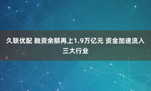 久联优配 融资余额再上1.9万亿元 资金加速流入三大行业