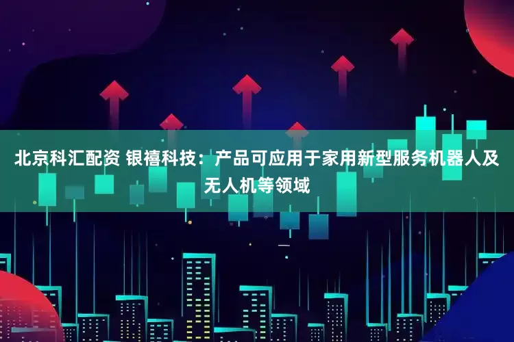 北京科汇配资 银禧科技：产品可应用于家用新型服务机器人及无人机等领域