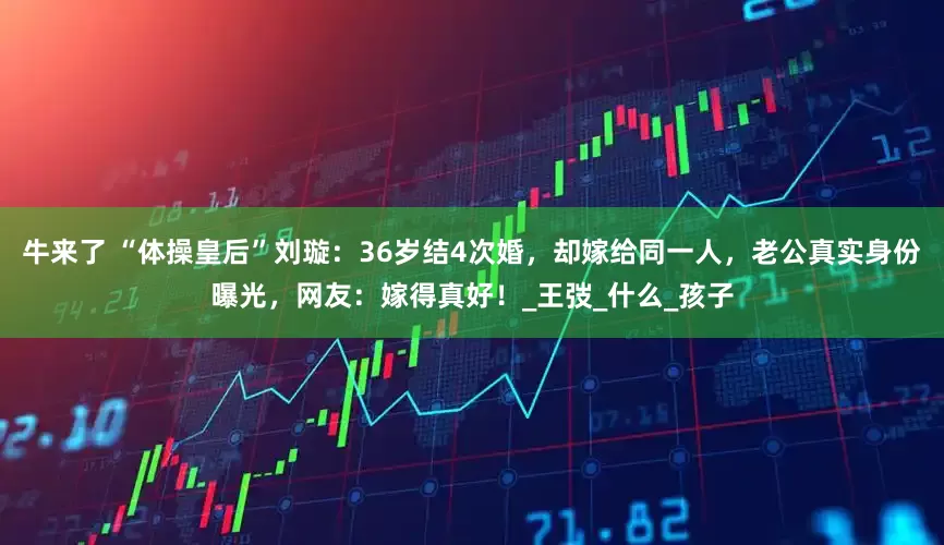 牛来了 “体操皇后”刘璇：36岁结4次婚，却嫁给同一人，老公真实身份曝光，网友：嫁得真好！_王弢_什么_孩子