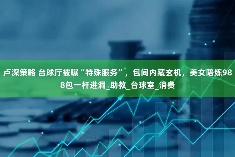 卢深策略 台球厅被曝“特殊服务”，包间内藏玄机，美女陪练988包一杆进洞_助教_台球室_消费