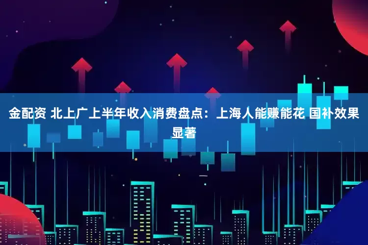 金配资 北上广上半年收入消费盘点：上海人能赚能花 国补效果显著