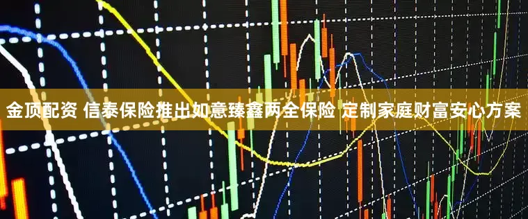 金顶配资 信泰保险推出如意臻鑫两全保险 定制家庭财富安心方案