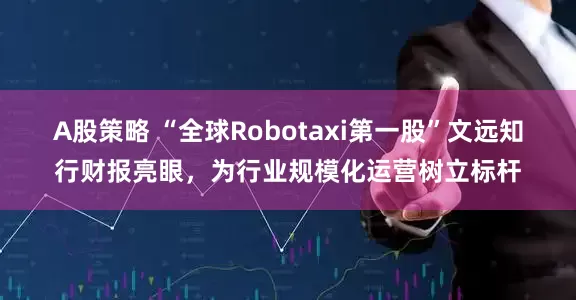 A股策略 “全球Robotaxi第一股”文远知行财报亮眼，为行业规模化运营树立标杆