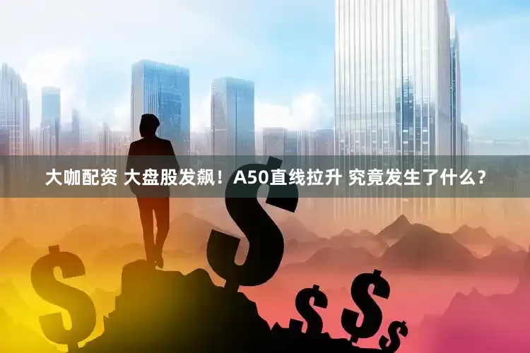 大咖配资 大盘股发飙！A50直线拉升 究竟发生了什么？