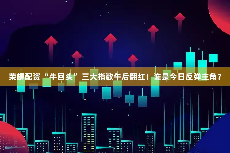 荣耀配资 “牛回头” 三大指数午后翻红！谁是今日反弹主角？