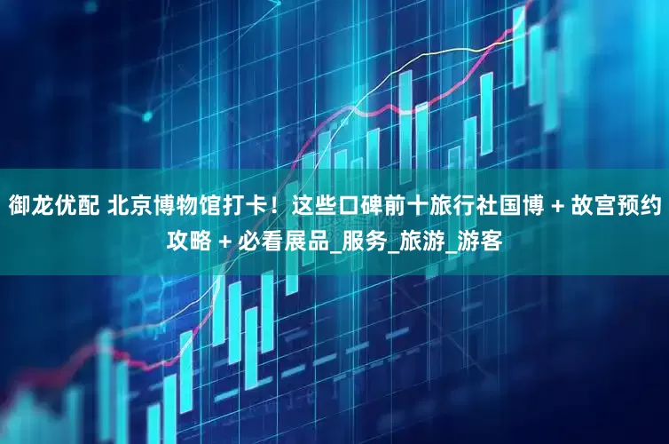 御龙优配 北京博物馆打卡！这些口碑前十旅行社国博 + 故宫预约攻略 + 必看展品_服务_旅游_游客