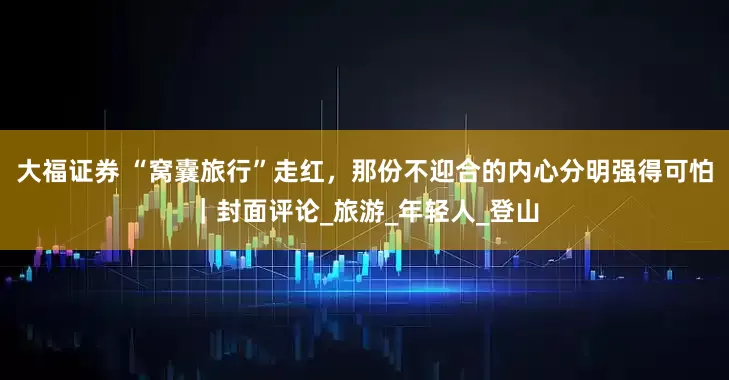 大福证券 “窝囊旅行”走红，那份不迎合的内心分明强得可怕｜封面评论_旅游_年轻人_登山