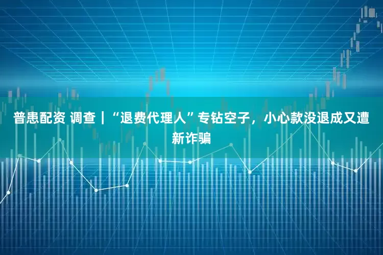 普患配资 调查｜“退费代理人”专钻空子，小心款没退成又遭新诈骗