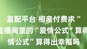 富配平台 相亲付费求“鉴定”！直播间里的“爱情公式”算得出幸福吗