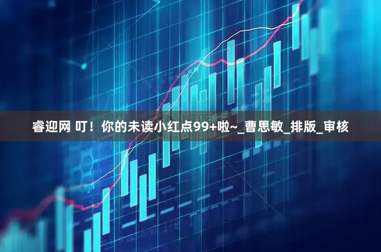 睿迎网 叮！你的未读小红点99+啦~_曹思敏_排版_审核