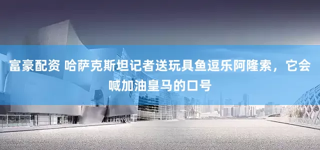 富豪配资 哈萨克斯坦记者送玩具鱼逗乐阿隆索，它会喊加油皇马的口号