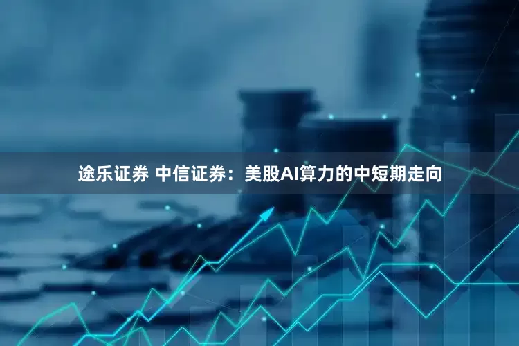 途乐证券 中信证券：美股AI算力的中短期走向