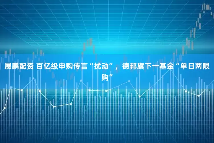 展鹏配资 百亿级申购传言“扰动”，德邦旗下一基金“单日两限购”