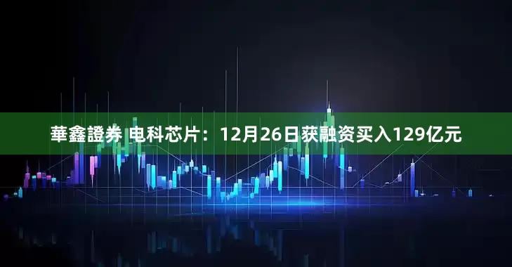 華鑫證券 电科芯片：12月26日获融资买入129亿元