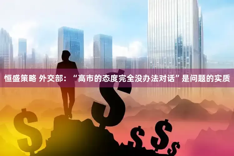 恒盛策略 外交部：“高市的态度完全没办法对话”是问题的实质