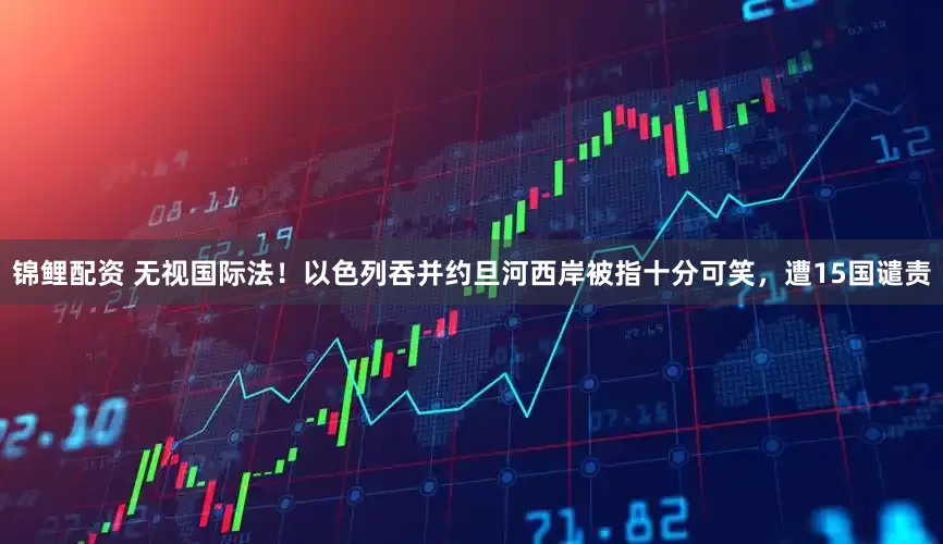 锦鲤配资 无视国际法！以色列吞并约旦河西岸被指十分可笑，遭15国谴责